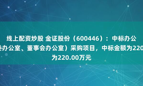 线上配资炒股 金证股份（600446）：中标办公室（党委办公室、董事会办公室）采购项目，中标金额为220.00万元