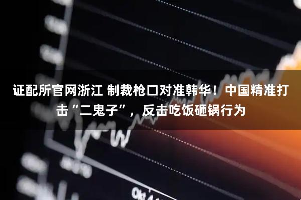 证配所官网浙江 制裁枪口对准韩华！中国精准打击“二鬼子”，反击吃饭砸锅行为