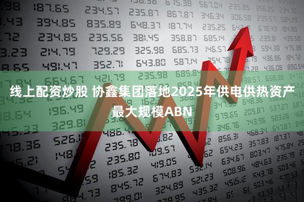 线上配资炒股 协鑫集团落地2025年供电供热资产最大规模ABN