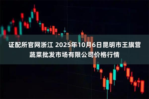 证配所官网浙江 2025年10月6日昆明市王旗营蔬菜批发市场有限公司价格行情