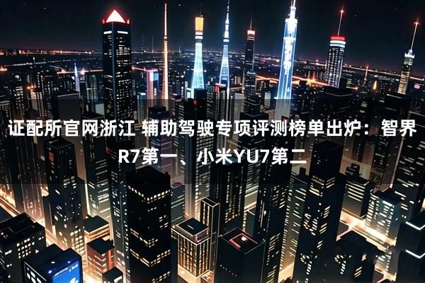 证配所官网浙江 辅助驾驶专项评测榜单出炉：智界R7第一、小米YU7第二