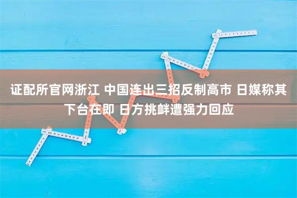证配所官网浙江 中国连出三招反制高市 日媒称其下台在即 日方挑衅遭强力回应