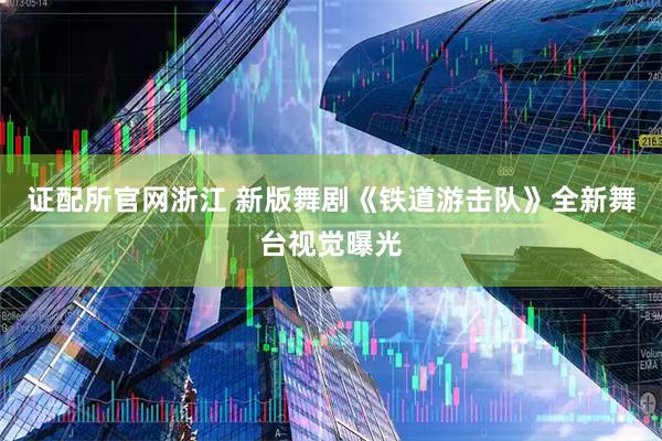证配所官网浙江 新版舞剧《铁道游击队》全新舞台视觉曝光