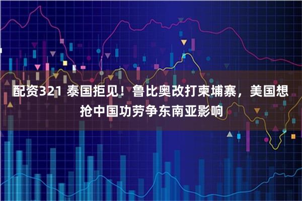 配资321 泰国拒见！鲁比奥改打柬埔寨，美国想抢中国功劳争东南亚影响