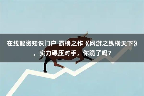 在线配资知识门户 霸榜之作《网游之纵横天下》，实力碾压对手，你跪了吗？