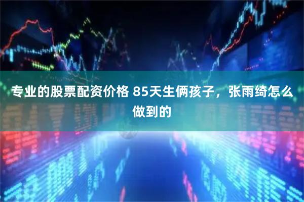 专业的股票配资价格 85天生俩孩子，张雨绮怎么做到的