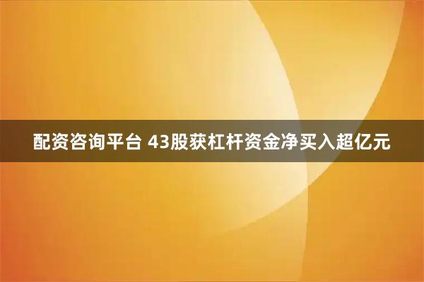 配资咨询平台 43股获杠杆资金净买入超亿元