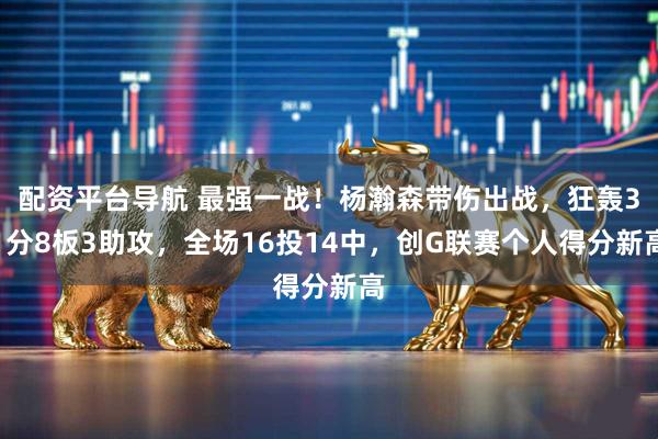 配资平台导航 最强一战！杨瀚森带伤出战，狂轰31分8板3助攻，全场16投14中，创G联赛个人得分新高