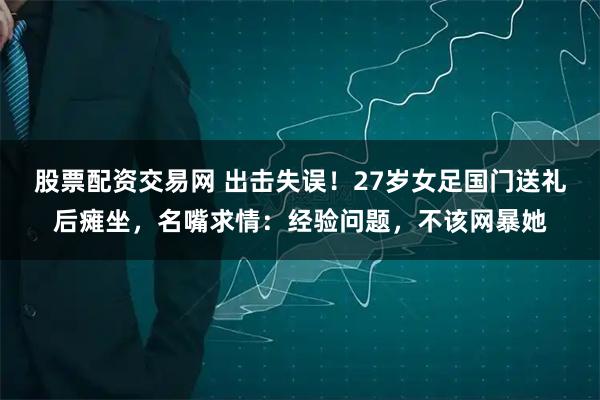 股票配资交易网 出击失误！27岁女足国门送礼后瘫坐，名嘴求情：经验问题，不该网暴她