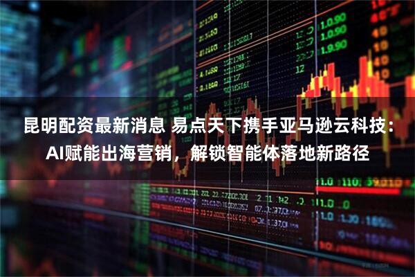 昆明配资最新消息 易点天下携手亚马逊云科技：AI赋能出海营销，解锁智能体落地新路径