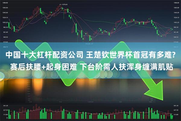 中国十大杠杆配资公司 王楚钦世界杯首冠有多难? 赛后扶腰+起身困难 下台阶需人扶浑身缠满肌贴
