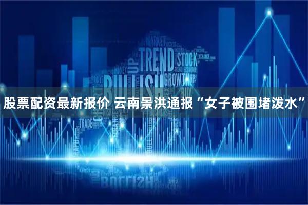 股票配资最新报价 云南景洪通报“女子被围堵泼水”