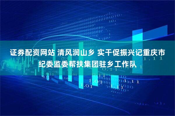 证券配资网站 清风润山乡 实干促振兴记重庆市纪委监委帮扶集团驻乡工作队