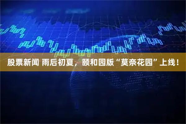 股票新闻 雨后初夏，颐和园版“莫奈花园”上线！