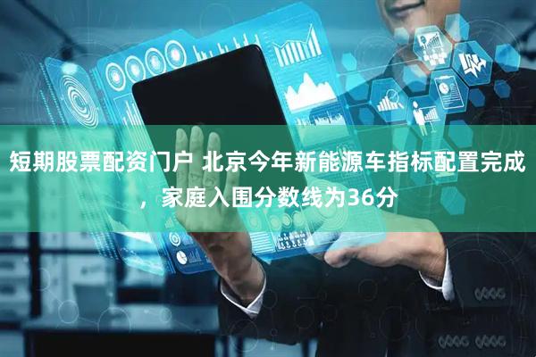 短期股票配资门户 北京今年新能源车指标配置完成，家庭入围分数线为36分