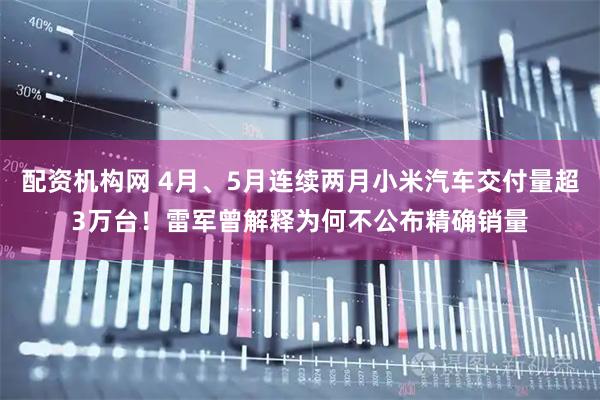 配资机构网 4月、5月连续两月小米汽车交付量超3万台！雷军曾解释为何不公布精确销量